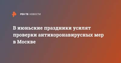 В июньские праздники усилят проверки антикоронавирусных мер в Москве - ren.tv - Москва
