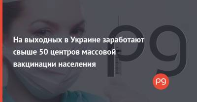 На выходных в Украине заработают свыше 50 центров массовой вакцинации населения - thepage.ua - Киев