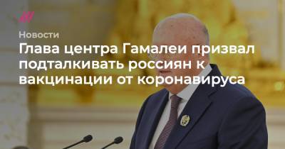 Глава центра Гамалеи призвал подталкивать россиян к вакцинации от коронавируса - tvrain.ru - Москва