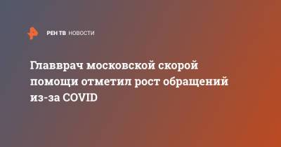 Николай Плавунов - Главврач московской скорой помощи отметил рост обращений из-за COVID - ren.tv - Москва