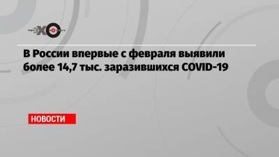 В России впервые с февраля выявили более 14,7 тыс. заразившихся COVID-19 - echo.msk.ru - Россия - Москва
