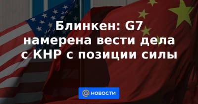 Блинкен: G7 намерена вести дела с КНР с позиции силы - news.mail.ru - Китай - Президент