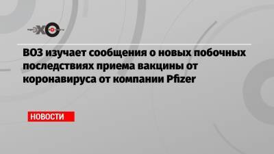 ВОЗ изучает сообщения о новых побочных последствиях приема вакцины от коронавируса от компании Pfizer - echo.msk.ru