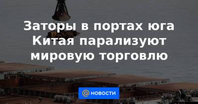 Заторы в портах юга Китая парализуют мировую торговлю - news.mail.ru - Китай - Гуанчжоу