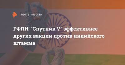 РФПИ: "Спутник V" эффективнее других вакцин против индийского штамма - ren.tv - Россия