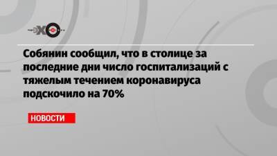 Собянин сообщил, что в столице за последние дни число госпитализаций с тяжелым течением коронавируса подскочило на 70% - echo.msk.ru
