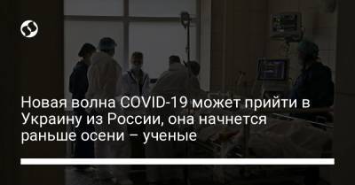 Новая волна COVID-19 может прийти в Украину из России, она начнется раньше осени – ученые - liga.net - Россия