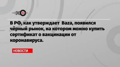 В РФ, как утверждает Baza, появился чёрный рынок, на котором можно купить сертификат о вакцинации от коронавируса. - echo.msk.ru - Россия