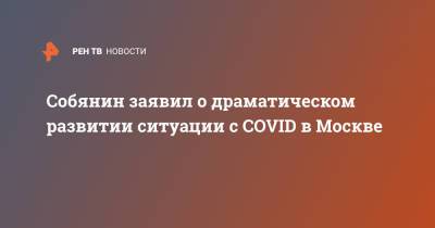 Сергей Собянин - Собянин заявил о драматическом развитии ситуации с COVID в Москве - ren.tv - Москва