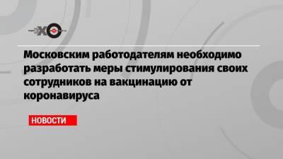 Московским работодателям необходимо разработать меры стимулирования своих сотрудников на вакцинацию от коронавируса - echo.msk.ru - Москва