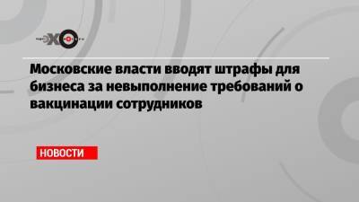 Московские власти вводят штрафы для бизнеса за невыполнение требований о вакцинации сотрудников - echo.msk.ru - Россия - Москва