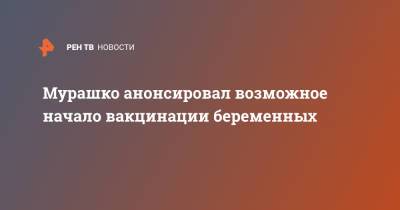 Анна Попова - Мурашко анонсировал возможное начало вакцинации беременных - ren.tv - Санкт-Петербург