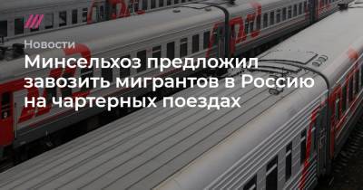 Минсельхоз предложил завозить мигрантов в Россию на чартерных поездах - tvrain.ru - Россия