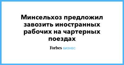 Минсельхоз предложил завозить иностранных рабочих на чартерных поездах - forbes.ru