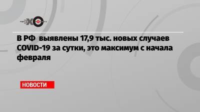 В РФ выявлены 17,9 тыс. новых случаев COVID-19 за сутки, это максимум с начала февраля - echo.msk.ru - Россия