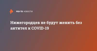 Глеб Никитин - Нижегородцев не будут женить без антител к COVID-19 - ren.tv - Нижегородская обл.