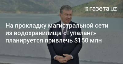 На прокладку магистральной сети из Тупалангского водохранилища планируется привлечь $150 млн - gazeta.uz - Узбекистан