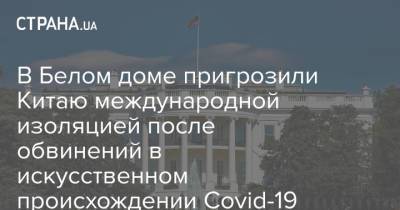 В Белом доме пригрозили Китаю международной изоляцией после обвинений в искусственном происхождении Covid-19 - strana.ua - Сша - Китай