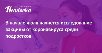В начале июля начнется исследование вакцины от коронавируса среди подростков - readovka.news - Москва