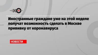 Алексей Немерюк - Иностранные граждане уже на этой неделе получат возможность сделать в Москве прививку от коронавируса - echo.msk.ru - Москва