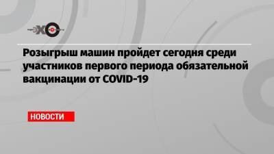 Розыгрыш машин пройдет сегодня среди участников первого периода обязательной вакцинации от COVID-19 - echo.msk.ru - Москва