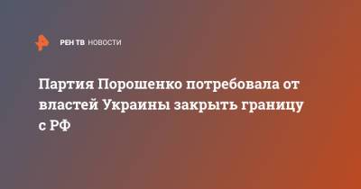 Петр Порошенко - Партия Порошенко потребовала от властей Украины закрыть границу с РФ - ren.tv - Россия