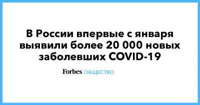 В России впервые с января выявили более 20 000 новых заболевших COVID-19 - forbes.ru - Россия