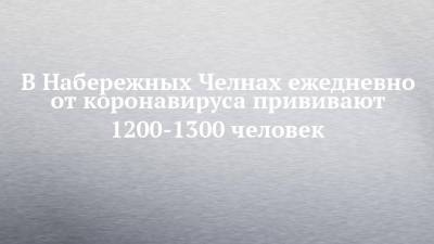 В Набережных Челнах ежедневно от коронавируса прививают 1200-1300 человек - chelny-izvest.ru - Набережные Челны - Ильгизяр