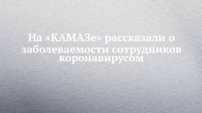 На «КАМАЗе» рассказали о заболеваемости сотрудников коронавирусом - chelny-izvest.ru
