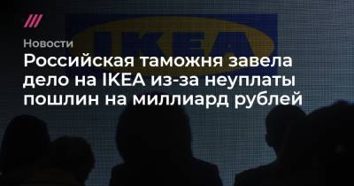 Российская таможня завела дело на IKEA из-за неуплаты пошлин на миллиард рублей - tvrain.ru - Россия