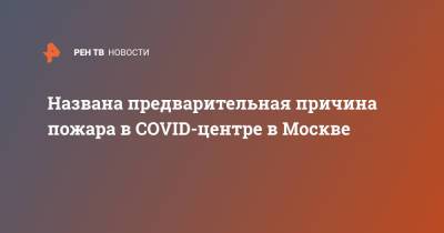 Названа предварительная причина пожара в COVID-центре в Москве - ren.tv - Москва