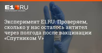Артем Устюжанин - Эксперимент E1.RU. Проверяем, сколько у нас осталось антител через полгода после вакцинации «Спутником V» - e1.ru - Екатеринбург