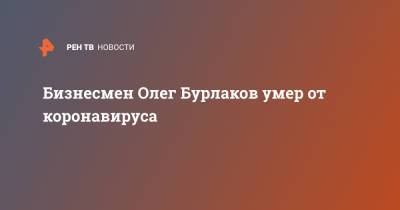 Олег Бурлаков - Бизнесмен Олег Бурлаков умер от коронавируса - ren.tv - Россия