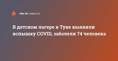 В детском лагере в Туве выявили вспышку COVID, заболели 74 человека - ren.tv - республика Тыва