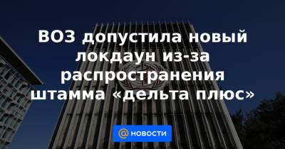 ВОЗ допустила новый локдаун из-за распространения штамма «дельта плюс» - news.mail.ru