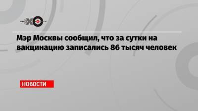 Сергей Собянин - Мэр Москвы сообщил, что за сутки на вакцинацию записались 86 тысяч человек - echo.msk.ru - Москва