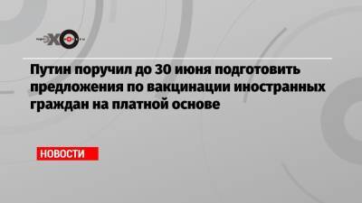 Владимир Путин - Путин поручил до 30 июня подготовить предложения по вакцинации иностранных граждан на платной основе - echo.msk.ru - Россия - Президент