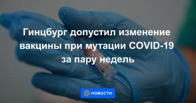 Гинцбург допустил изменение вакцины при мутации COVID-19 за пару недель - news.mail.ru