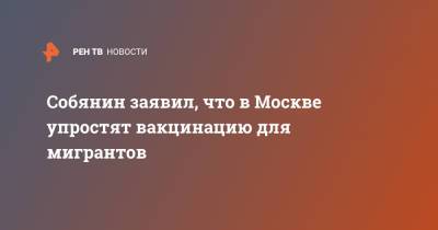 Сергей Собянин - Собянин заявил, что в Москве упростят вакцинацию для мигрантов - ren.tv - Москва