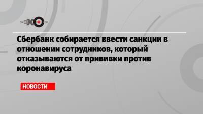 Сбербанк собирается ввести санкции в отношении сотрудников, который отказываются от прививки против коронавируса - echo.msk.ru