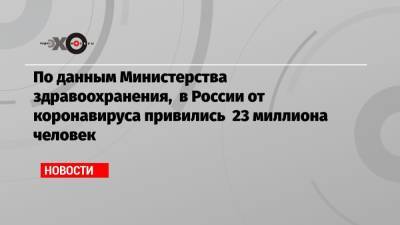 По данным Министерства здравоохранения, в России от коронавируса привились 23 миллиона человек - echo.msk.ru - Россия - Москва