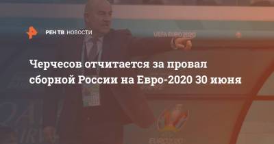 Станислав Черчесов - Черчесов отчитается за провал сборной России на Евро-2020 30 июня - ren.tv - Россия
