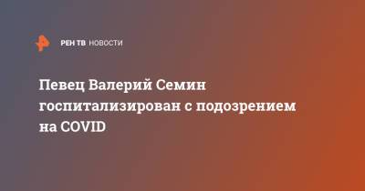 Певец Валерий Семин госпитализирован с подозрением на COVID - ren.tv - Россия