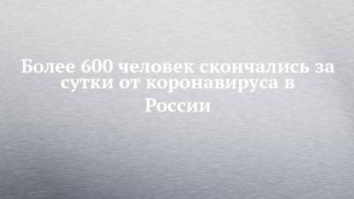 Более 600 человек скончались за сутки от коронавируса в России - chelny-izvest.ru - Россия