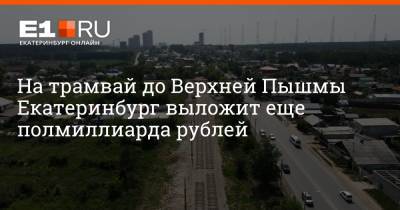 На трамвай до Верхней Пышмы Екатеринбург выложит еще полмиллиарда рублей - e1.ru - Екатеринбург