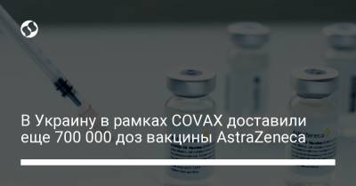 В Украину в рамках COVAX доставили еще 700 000 доз вакцины AstraZeneca - liga.net