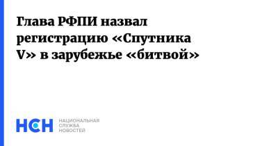 Кирилл Дмитриев - Глава РФПИ назвал регистрацию «Спутника V» в зарубежье «битвой» - nsn.fm - Россия