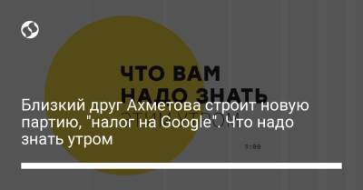 Борис Давиденко - Близкий друг Ахметова строит новую партию, "налог на Google". Что надо знать утром - liga.net