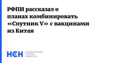Кирилл Дмитриев - РФПИ рассказал о планах комбинировать «Cпутник V» с вакцинами из Китая - nsn.fm - Россия - Китай