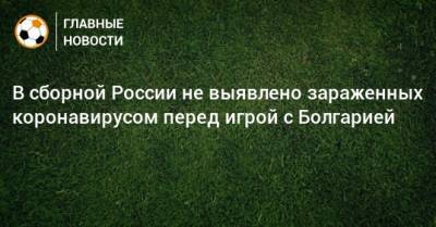В сборной России не выявлено зараженных коронавирусом перед игрой с Болгарией - bombardir.ru - Россия - Болгария